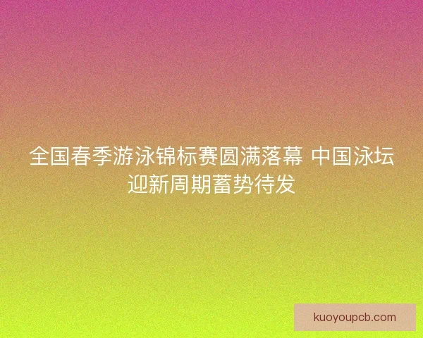 全国春季游泳锦标赛圆满落幕 中国泳坛迎新周期蓄势待发