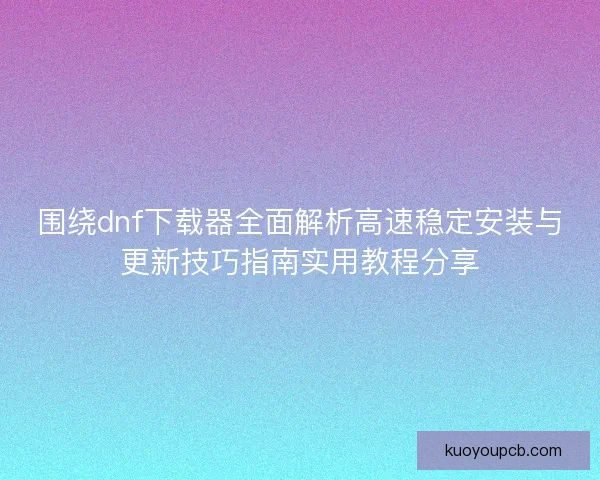 围绕dnf下载器全面解析高速稳定安装与更新技巧指南实用教程分享