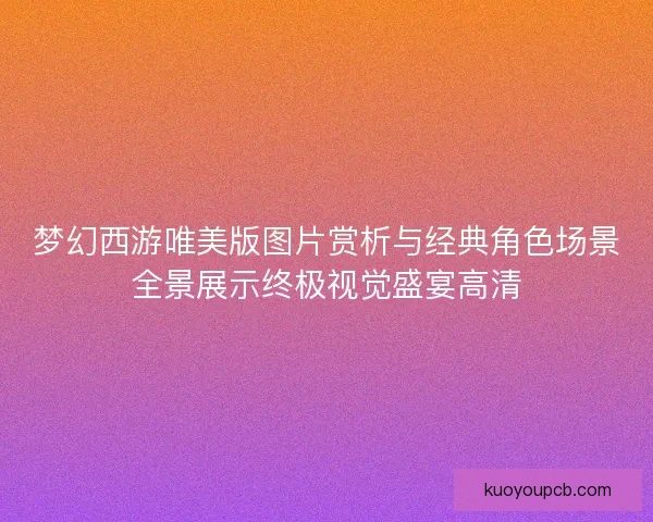 梦幻西游唯美版图片赏析与经典角色场景全景展示终极视觉盛宴高清