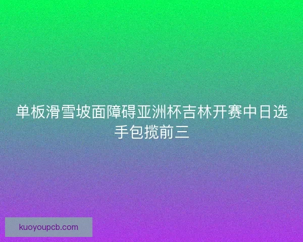 单板滑雪坡面障碍亚洲杯吉林开赛中日选手包揽前三 单板滑雪坡面障碍亚洲杯吉林开赛中日选手包揽前三