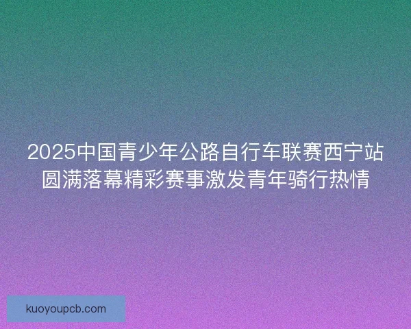 2025中国青少年公路自行车联赛西宁站圆满落幕精彩赛事激发青年骑行热情 2025中国青少年公路自行车联赛西宁站圆满落幕精彩赛事激发青年骑行热情