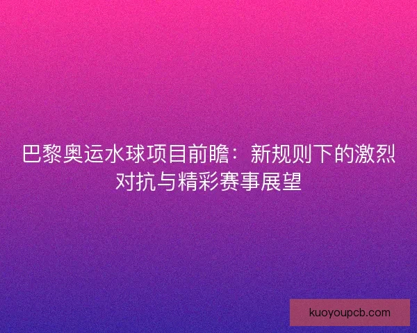 巴黎奥运水球项目前瞻：新规则下的激烈对抗与精彩赛事展望