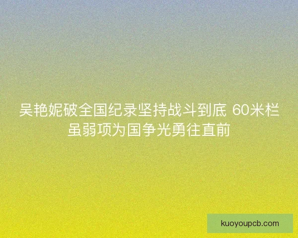 吴艳妮破全国纪录坚持战斗到底 60米栏虽弱项为国争光勇往直前