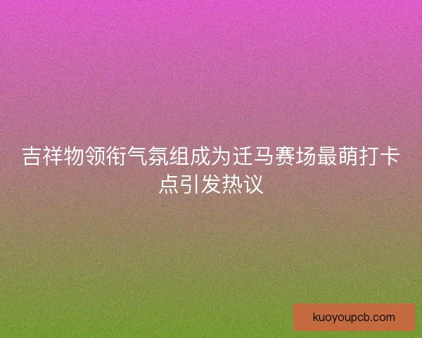 吉祥物领衔气氛组成为迁马赛场最萌打卡点引发热议