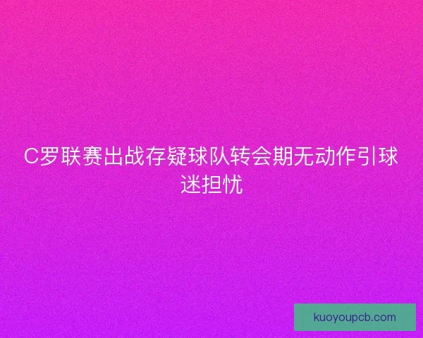 C罗联赛出战存疑球队转会期无动作引球迷担忧 C罗联赛出战存疑球队转会期无动作引球迷担忧