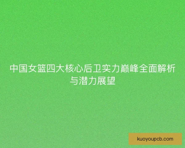 中国女篮四大核心后卫实力巅峰全面解析与潜力展望