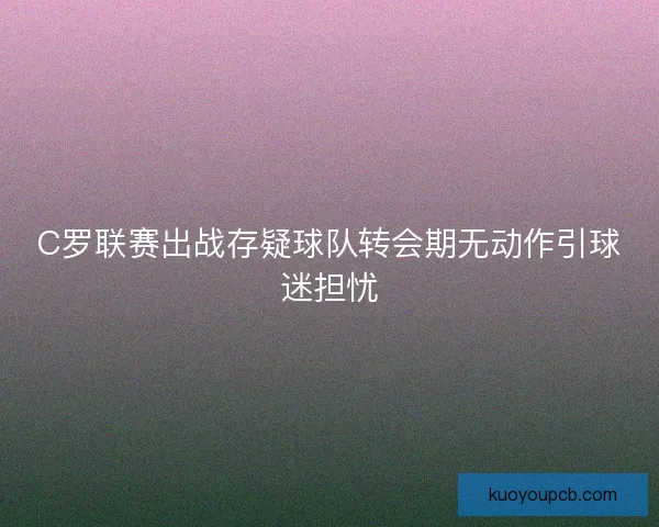 C罗联赛出战存疑球队转会期无动作引球迷担忧 C罗联赛出战存疑球队转会期无动作引球迷担忧