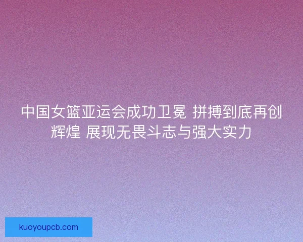 中国女篮亚运会成功卫冕 拼搏到底再创辉煌 展现无畏斗志与强大实力