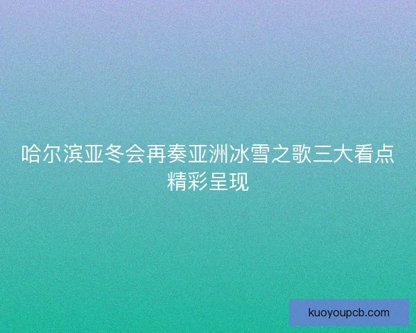 哈尔滨亚冬会再奏亚洲冰雪之歌三大看点精彩呈现